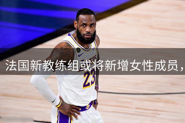 法国新教练组或将新增女性成员，齐达内团队再添旧部